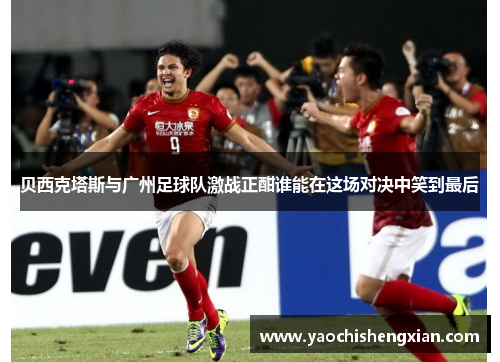 贝西克塔斯与广州足球队激战正酣谁能在这场对决中笑到最后