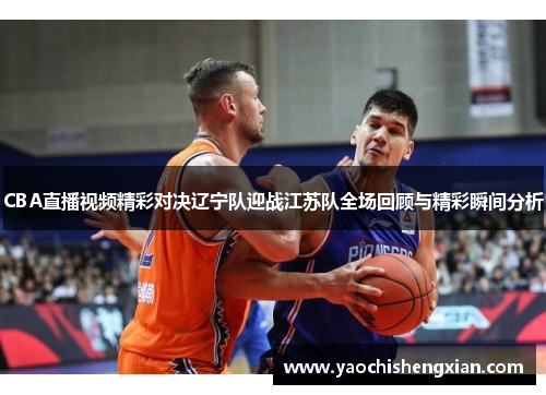 CBA直播视频精彩对决辽宁队迎战江苏队全场回顾与精彩瞬间分析